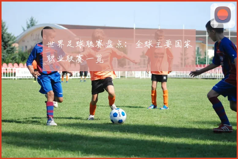 世界足球联赛盘点：全球主要国家职业联赛一览
