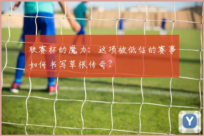 联赛杯的魔力：这项被低估的赛事如何书写草根传奇？